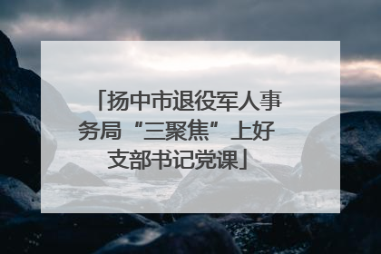 扬中市退役军人事务局“三聚焦”上好支部书记党课