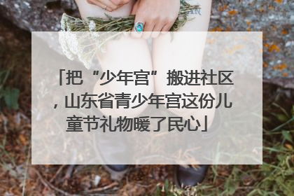 把“少年宫”搬进社区，山东省青少年宫这份儿童节礼物暖了民心