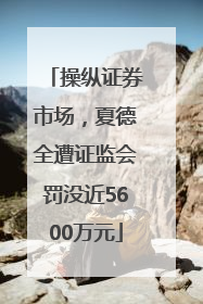操纵证券市场，夏德全遭证监会罚没近5600万元