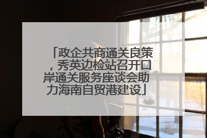 政企共商通关良策，秀英边检站召开口岸通关服务座谈会助力海南自贸港建设