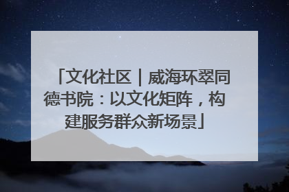 文化社区｜威海环翠同德书院：以文化矩阵，构建服务群众新场景