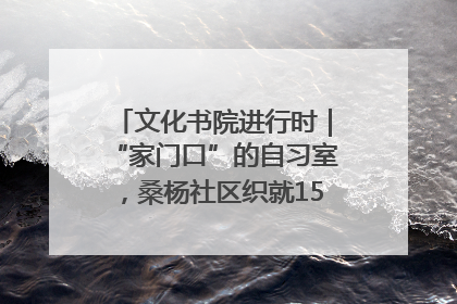 文化书院进行时｜“家门口”的自习室，桑杨社区织就15分钟学习生活圈