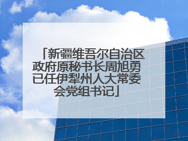 新疆维吾尔自治区政府原秘书长周旭勇已任伊犁州人大常委会党组书记