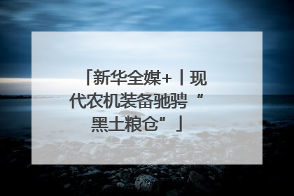 新华全媒+丨现代农机装备驰骋“黑土粮仓”
