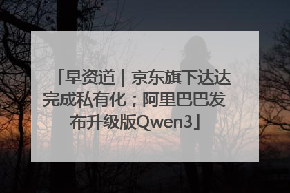 早资道｜京东旗下达达完成私有化；阿里巴巴发布升级版Qwen3