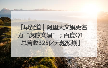 早资道｜阿里大文娱更名为“虎鲸文娱”；百度Q1总营收325亿元超预期