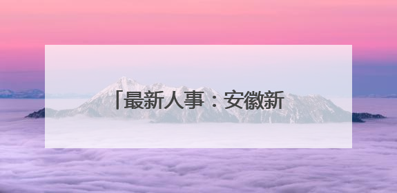 最新人事：安徽新任一名市委常委！一厅干跨市履新！