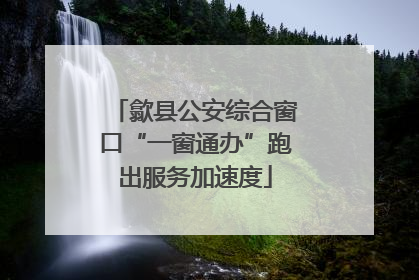 歙县公安综合窗口“一窗通办”跑出服务加速度