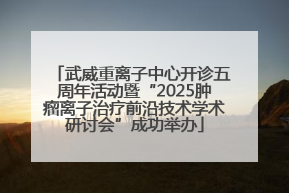 武威重离子中心开诊五周年活动暨“2025肿瘤离子治疗前沿技术学术研讨会”成功举办