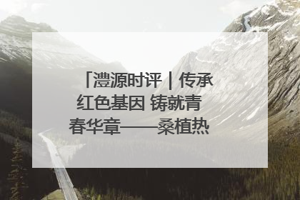 澧源时评｜传承红色基因 铸就青春华章——桑植热土上的青春长征