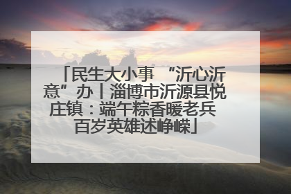 民生大小事 “沂心沂意”办丨淄博市沂源县悦庄镇：端午粽香暖老兵 百岁英雄述峥嵘