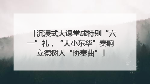 沉浸式大课堂成特别“六一”礼，“大小东华”奏响立德树人“协奏曲”