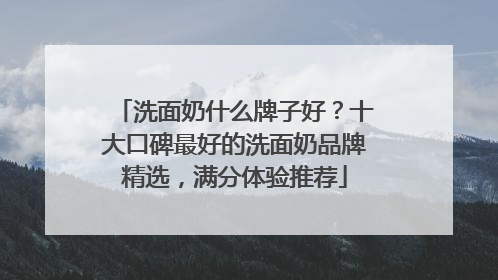 洗面奶什么牌子好？十大口碑最好的洗面奶品牌精选，满分体验推荐