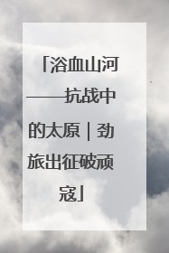 浴血山河——抗战中的太原｜劲旅出征破顽寇