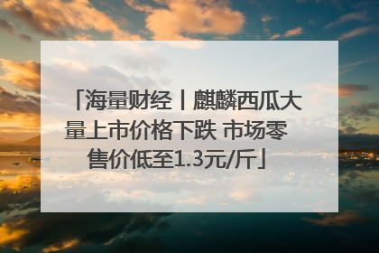 海量财经丨麒麟西瓜大量上市价格下跌 市场零售价低至1.3元/斤