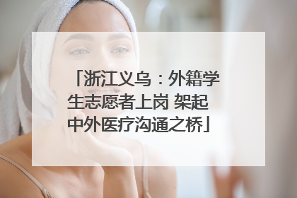 浙江义乌：外籍学生志愿者上岗 架起中外医疗沟通之桥