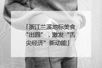 浙江兰溪地标美食“出圈”，激发“舌尖经济”新动能