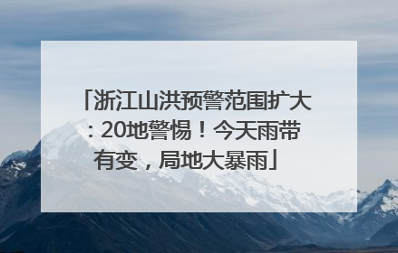 浙江山洪预警范围扩大：20地警惕！今天雨带有变，局地大暴雨