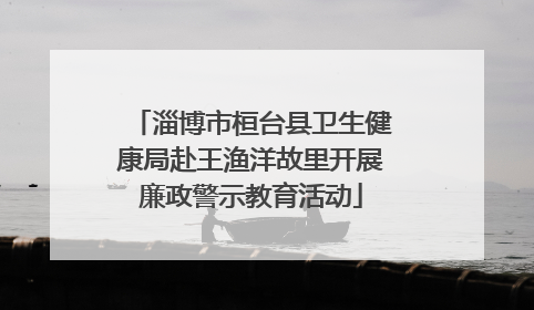 淄博市桓台县卫生健康局赴王渔洋故里开展廉政警示教育活动