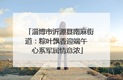 淄博市沂源县南麻街道：粽叶飘香迎端午 心系军属情意浓