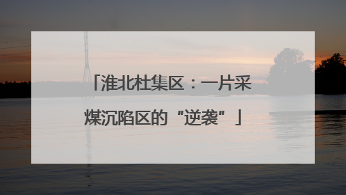 淮北杜集区：一片采煤沉陷区的“逆袭”