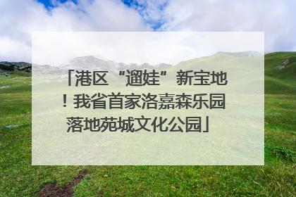 港区“遛娃”新宝地！我省首家洛嘉森乐园落地苑城文化公园
