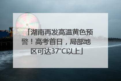 湖南再发高温黄色预警！高考首日，局部地区可达37℃以上