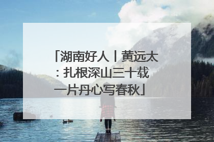 湖南好人丨黄远太：扎根深山三十载 一片丹心写春秋