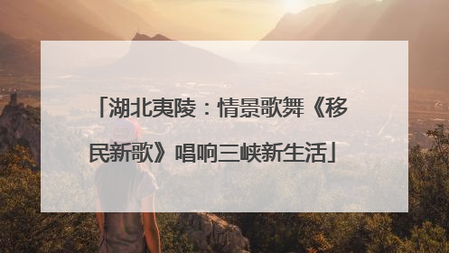湖北夷陵：情景歌舞《移民新歌》唱响三峡新生活
