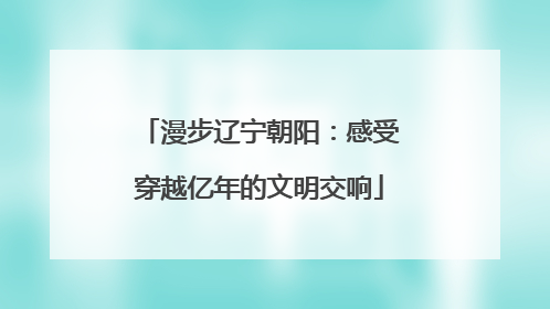 漫步辽宁朝阳：感受穿越亿年的文明交响