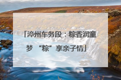 漳州车务段：粽香润童梦 “粽”享亲子情
