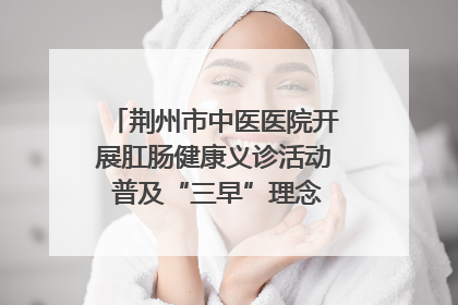 荆州市中医医院开展肛肠健康义诊活动 普及“三早”理念 传递健康生活