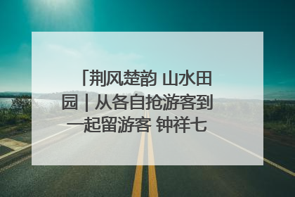 荆风楚韵 山水田园｜从各自抢游客到一起留游客 钟祥七村抱团解了“乡愁”添了“乡酬”