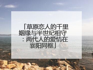 草原恋人的千里姻缘与半世纪相守：两代人的爱情在襄阳同框