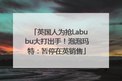英国人为抢Labubu大打出手！泡泡玛特：暂停在英销售