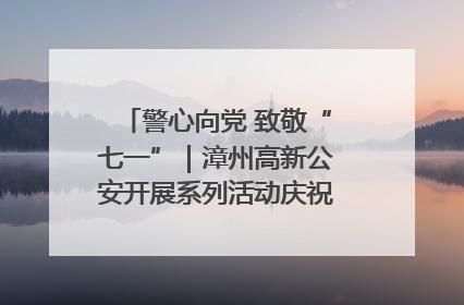警心向党 致敬“七一”｜漳州高新公安开展系列活动庆祝建党104周年