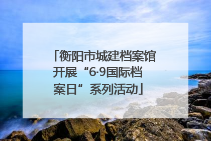 衡阳市城建档案馆开展“6·9国际档案日”系列活动