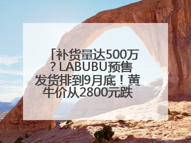补货量达500万？LABUBU预售发货排到9月底！黄牛价从2800元跌到650元