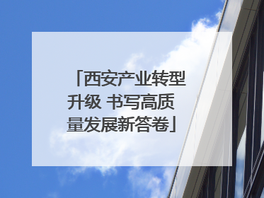 西安产业转型升级 书写高质量发展新答卷
