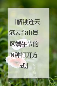 解锁连云港云台山景区端午节的N种打开方式