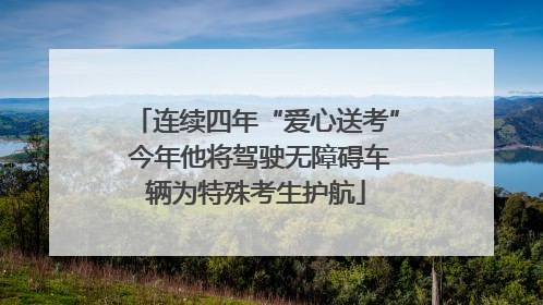 连续四年“爱心送考” 今年他将驾驶无障碍车辆为特殊考生护航