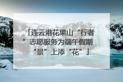 连云港花果山“行者”志愿服务为端午假期“景”上添“花”
