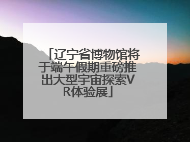 辽宁省博物馆将于端午假期重磅推出大型宇宙探索VR体验展