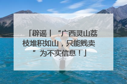 辟谣丨“广西灵山荔枝堆积如山，只能贱卖”为不实信息！