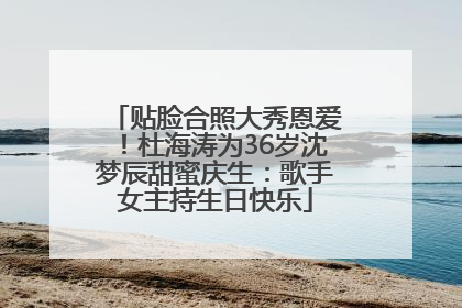 贴脸合照大秀恩爱！杜海涛为36岁沈梦辰甜蜜庆生：歌手女主持生日快乐