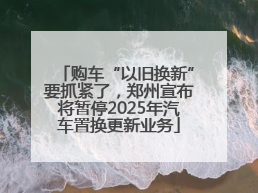 购车“以旧换新”要抓紧了，郑州宣布将暂停2025年汽车置换更新业务