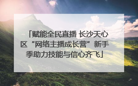 赋能全民直播 长沙天心区“网络主播成长营”新手季助力技能与信心齐飞