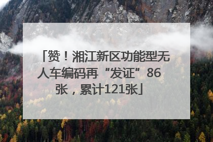 赞！湘江新区功能型无人车编码再“发证”86张，累计121张
