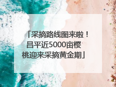 采摘路线图来啦！昌平近5000亩樱桃迎来采摘黄金期