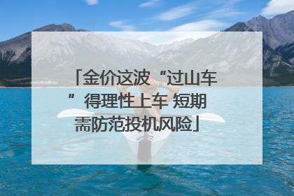 金价这波“过山车”得理性上车 短期需防范投机风险
